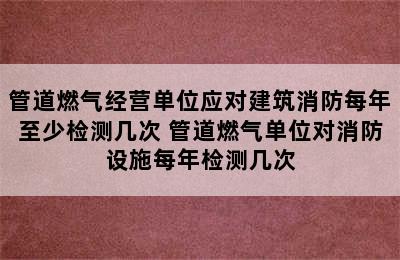 管道燃气经营单位应对建筑消防每年至少检测几次 管道燃气单位对消防设施每年检测几次